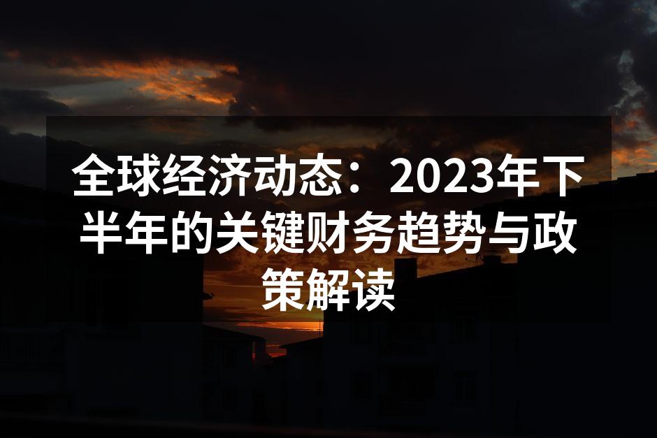 全球经济动态：2023年下半年的关键财务趋势与政策解读